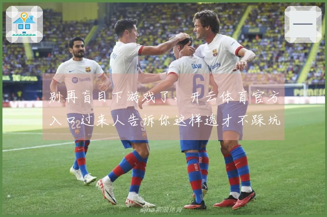 别再盲目下游戏了，开云体育官方入口过来人告诉你这样选才不踩坑