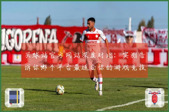 买球站官方网站深度对比:实测告诉你哪个平台最适合你的游戏竞技体验