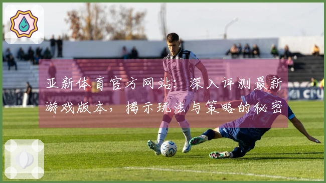亚新体育官方网站：深入评测最新游戏版本，揭示玩法与策略的秘密