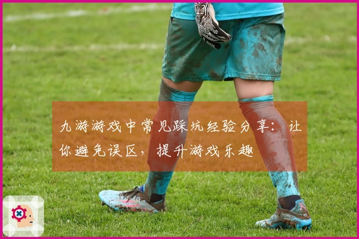 九游游戏中常见踩坑经验分享：让你避免误区，提升游戏乐趣